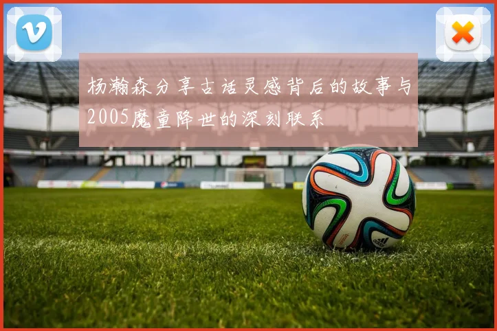 杨瀚森分享古话灵感背后的故事与2005魔童降世的深刻联系