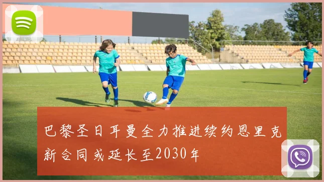 巴黎圣日耳曼全力推进续约恩里克新合同或延长至2030年