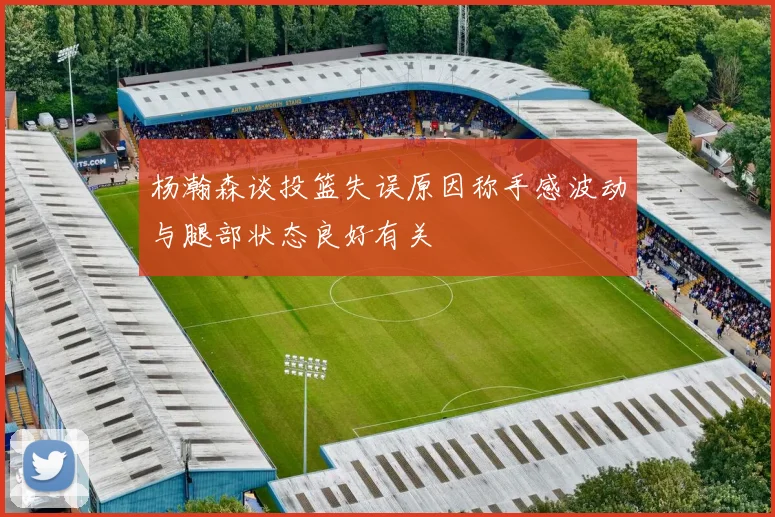杨瀚森谈投篮失误原因称手感波动与腿部状态良好有关