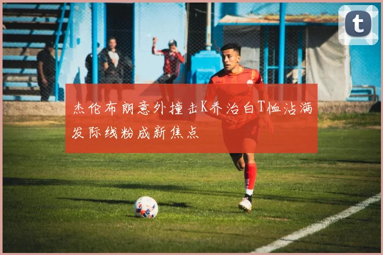 杰伦布朗意外撞击K乔治白T恤沾满发际线粉成新焦点