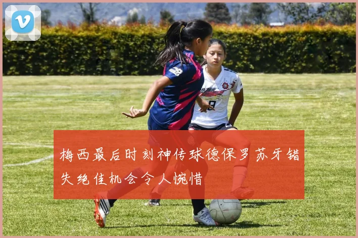 梅西最后时刻神传球德保罗苏牙错失绝佳机会令人惋惜
