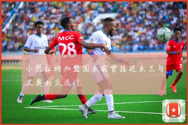 小图拉姆加盟国米前曾接近米兰与皮奥利交流过