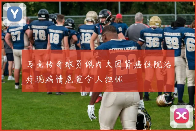 马竞传奇球员佩内夫因肾癌住院治疗现病情危重令人担忧