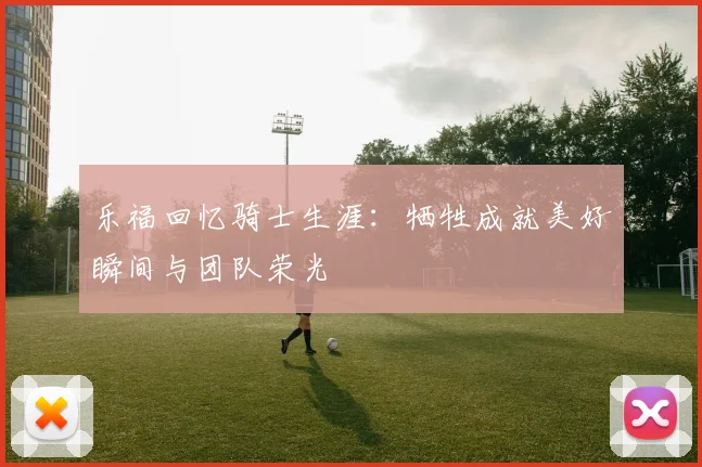 乐福回忆骑士生涯：牺牲成就美好瞬间与团队荣光