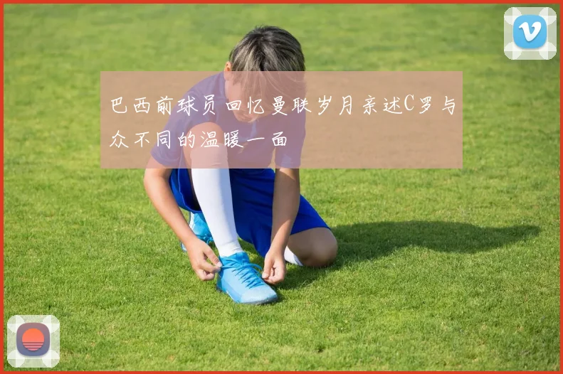 巴西前球员回忆曼联岁月亲述C罗与众不同的温暖一面