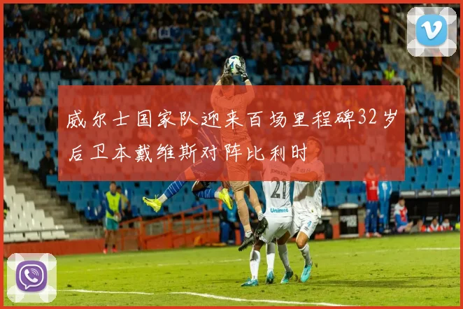 威尔士国家队迎来百场里程碑32岁后卫本戴维斯对阵比利时
