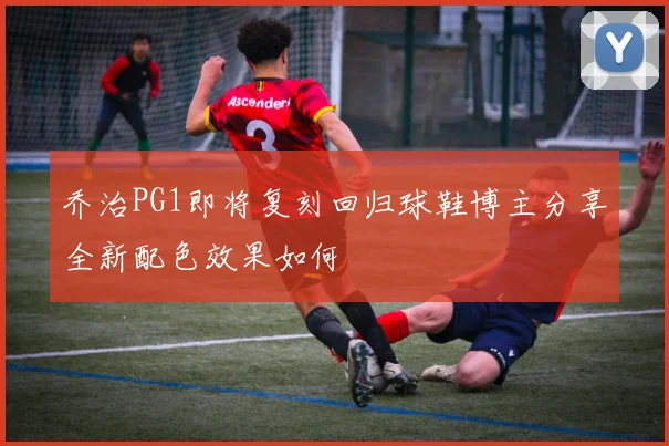 乔治PG1即将复刻回归球鞋博主分享全新配色效果如何