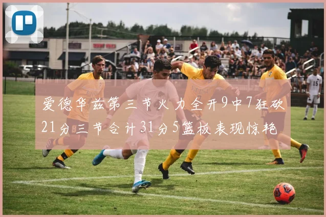 爱德华兹第三节火力全开9中7狂砍21分三节合计31分5篮板表现惊艳