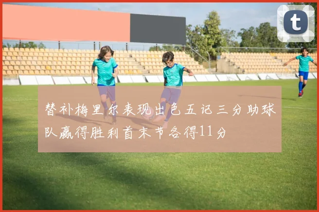 替补梅里尔表现出色五记三分助球队赢得胜利首末节各得11分