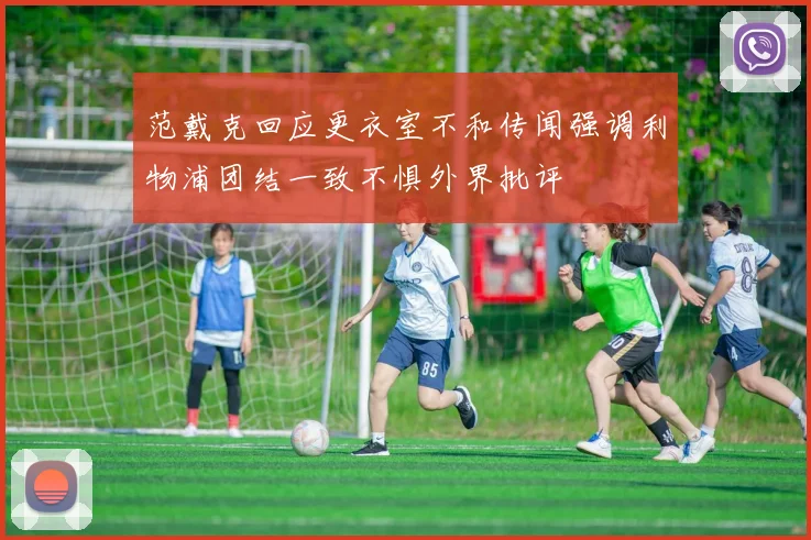 范戴克回应更衣室不和传闻强调利物浦团结一致不惧外界批评
