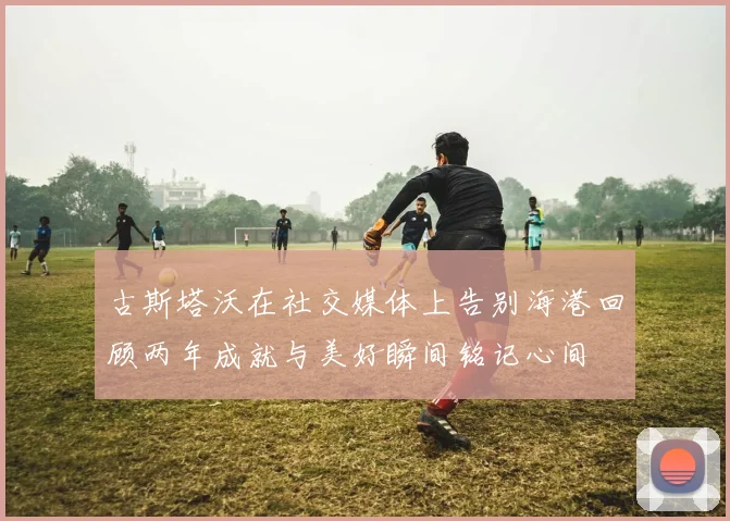 古斯塔沃在社交媒体上告别海港回顾两年成就与美好瞬间铭记心间
