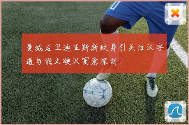 曼城后卫迪亚斯新纹身引关注汉字道与俄文硬汉寓意深刻