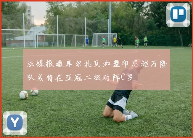 法媒报道库尔扎瓦加盟印尼超万隆队或将在亚冠二级对阵C罗